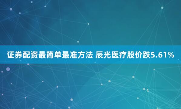 证券配资最简单最准方法 辰光医疗股价跌5.61%