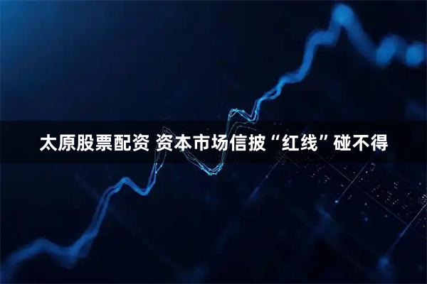 太原股票配资 资本市场信披“红线”碰不得