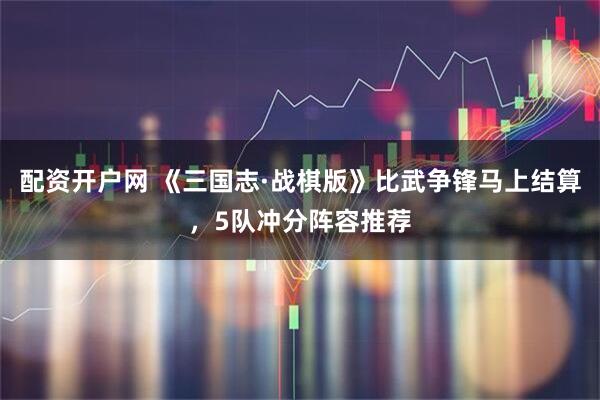 配资开户网 《三国志·战棋版》比武争锋马上结算，5队冲分阵容推荐