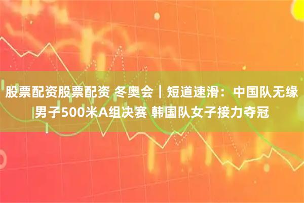 股票配资股票配资 冬奥会｜短道速滑：中国队无缘男子500米A组决赛 韩国队女子接力夺冠