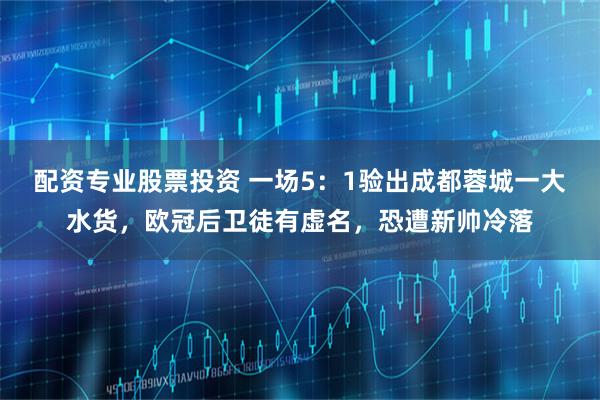 配资专业股票投资 一场5：1验出成都蓉城一大水货，欧冠后卫徒有虚名，恐遭新帅冷落