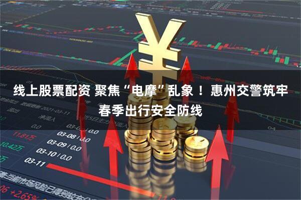 线上股票配资 聚焦“电摩”乱象 ！惠州交警筑牢春季出行安全防线