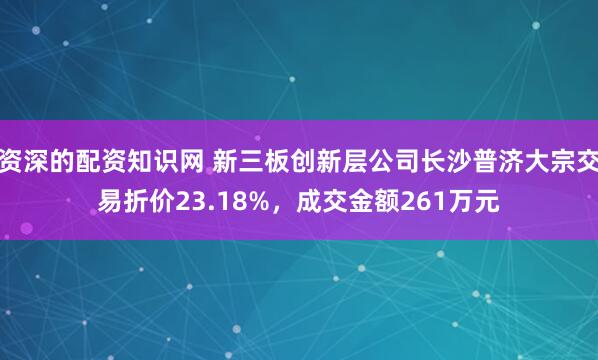 资深的配资知识网 新三板创新层公司长沙普济大宗交易折价23.18%，成交金额261万元